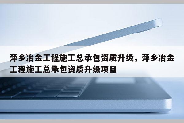 萍鄉冶金工程施工總承包資質升級，萍鄉冶金工程施工總承包資質升級項目