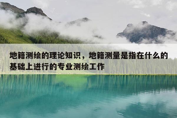 地籍測繪的理論知識，地籍測量是指在什么的基礎上進行的專業測繪工作