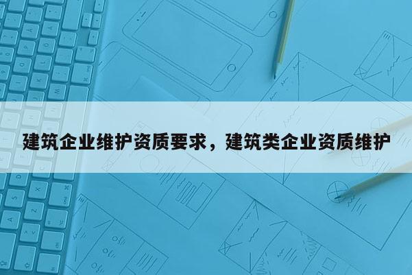 建筑企業(yè)維護資質(zhì)要求，建筑類企業(yè)資質(zhì)維護