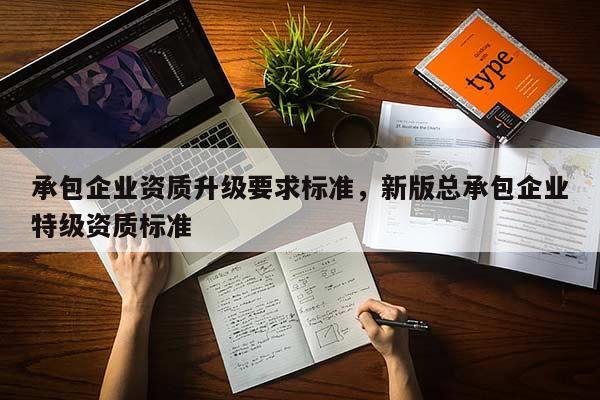 承包企業資質升級要求標準，新版總承包企業特級資質標準