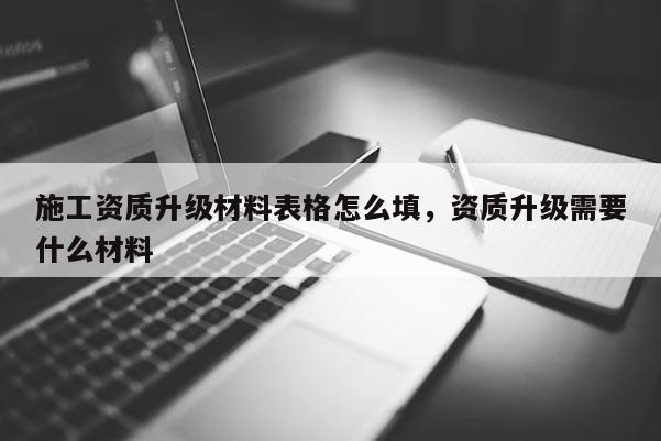 施工資質升級材料表格怎么填，資質升級需要什么材料