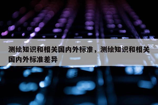 測繪知識和相關國內外標準，測繪知識和相關國內外標準差異