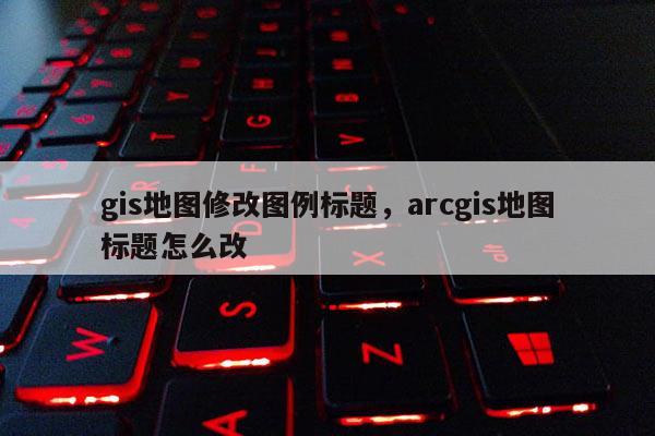 gis地圖修改圖例標題，arcgis地圖標題怎么改