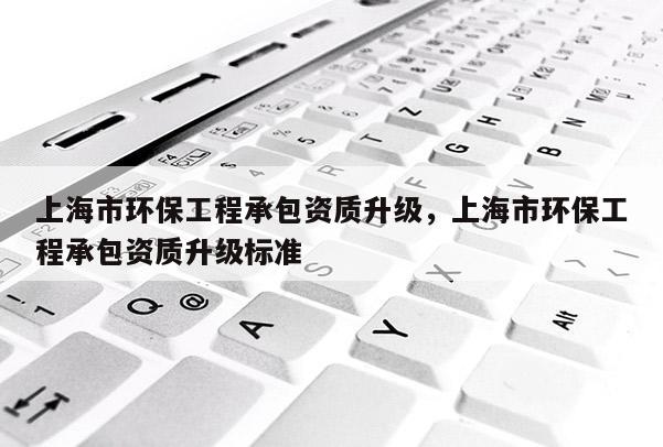 上海市環保工程承包資質升級，上海市環保工程承包資質升級標準