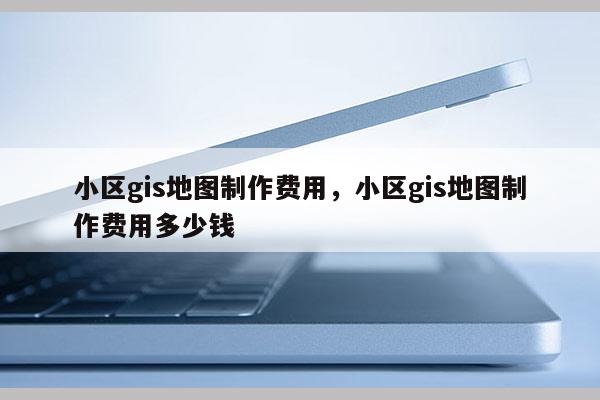 小區gis地圖制作費用，小區gis地圖制作費用多少錢