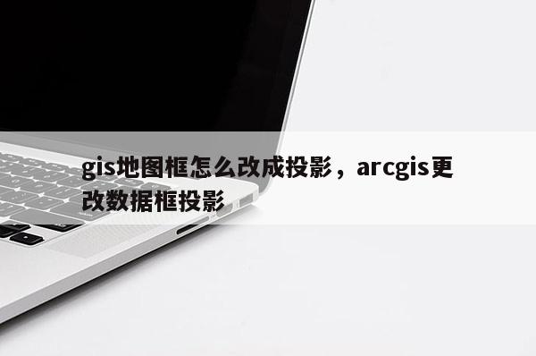 gis地圖框怎么改成投影，arcgis更改數據框投影