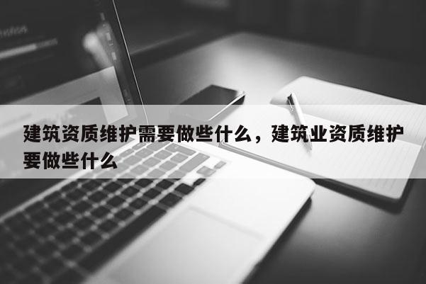 建筑資質維護需要做些什么，建筑業資質維護要做些什么