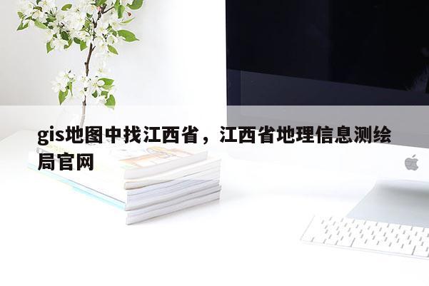 gis地圖中找江西省，江西省地理信息測繪局官網(wǎng)