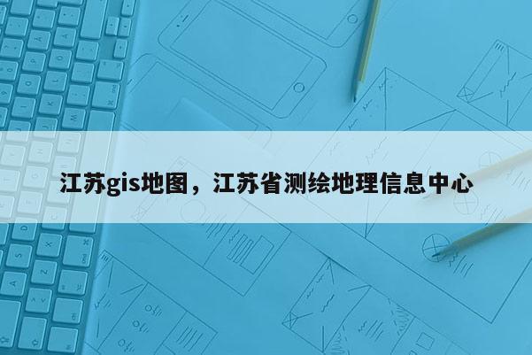 江蘇gis地圖，江蘇省測(cè)繪地理信息中心