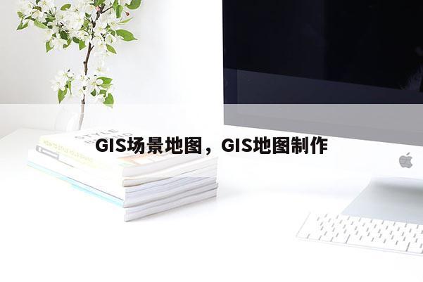 GIS場(chǎng)景地圖，GIS地圖制作