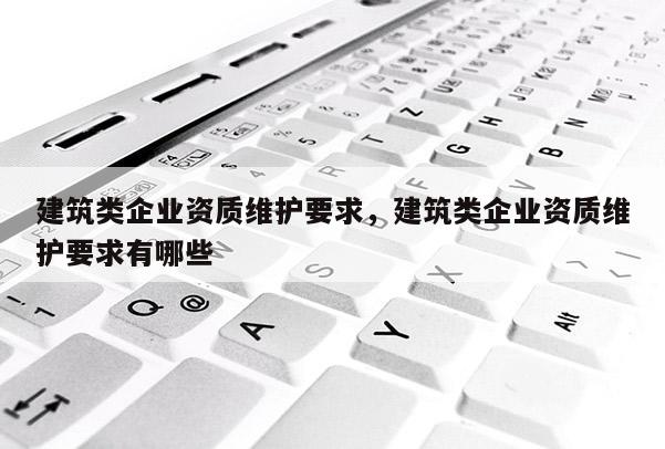 建筑類企業資質維護要求，建筑類企業資質維護要求有哪些