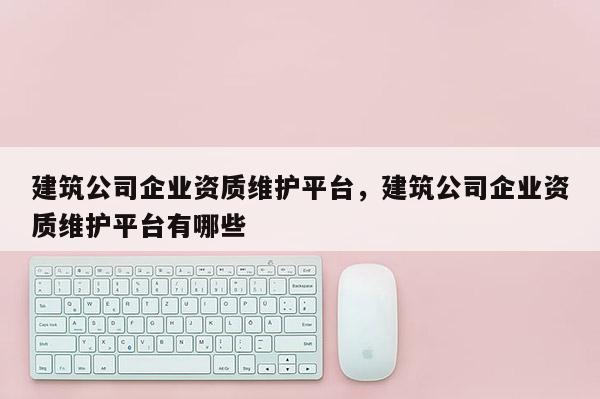 建筑公司企業資質維護平臺，建筑公司企業資質維護平臺有哪些