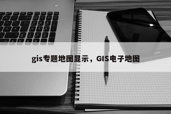 gis專題地圖顯示，GIS電子地圖