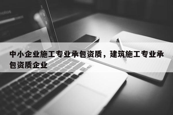 中小企業施工專業承包資質，建筑施工專業承包資質企業