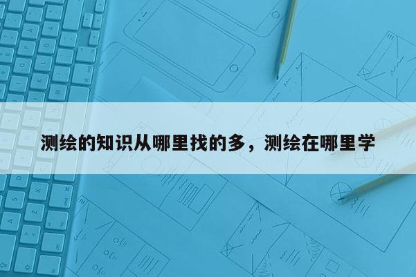 測(cè)繪的知識(shí)從哪里找的多，測(cè)繪在哪里學(xué)