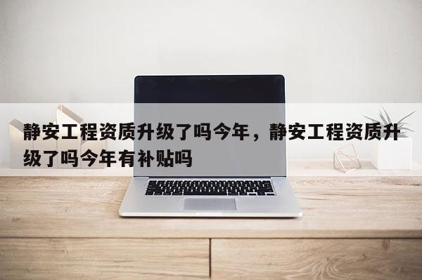 靜安工程資質升級了嗎今年，靜安工程資質升級了嗎今年有補貼嗎