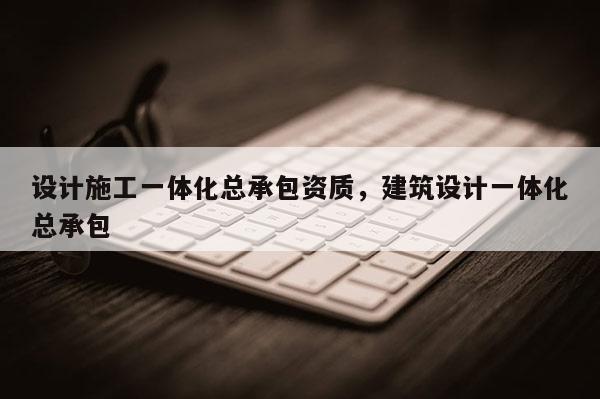 設計施工一體化總承包資質，建筑設計一體化總承包