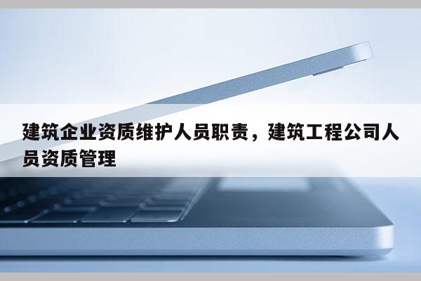 建筑企業資質維護人員職責，建筑工程公司人員資質管理