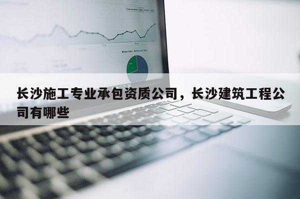 長沙施工專業(yè)承包資質(zhì)公司，長沙建筑工程公司有哪些