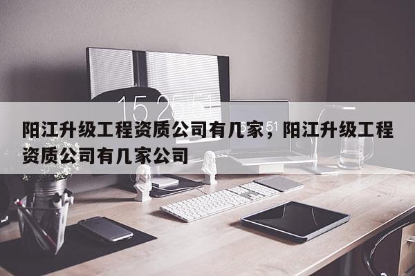 陽江升級工程資質(zhì)公司有幾家，陽江升級工程資質(zhì)公司有幾家公司