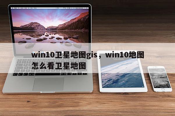 win10衛(wèi)星地圖gis，win10地圖怎么看衛(wèi)星地圖