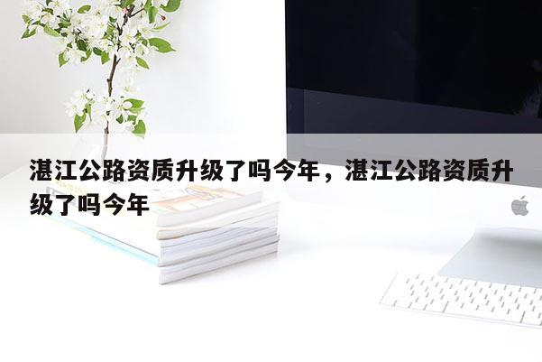 湛江公路資質(zhì)升級(jí)了嗎今年，湛江公路資質(zhì)升級(jí)了嗎今年