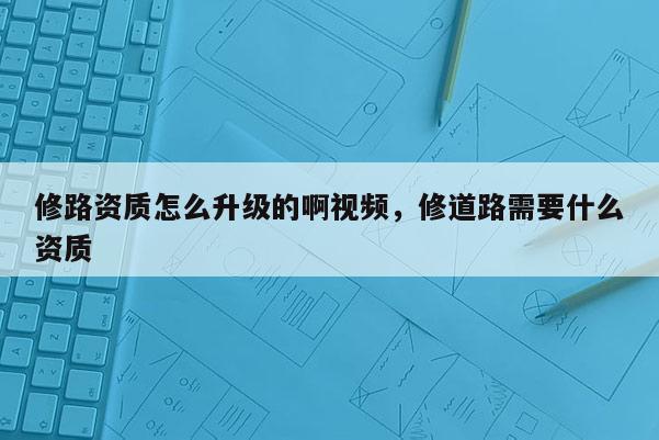 修路資質怎么升級的啊視頻，修道路需要什么資質