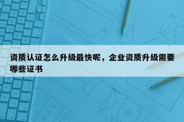 資質認證怎么升級最快呢，企業資質升級需要哪些證書