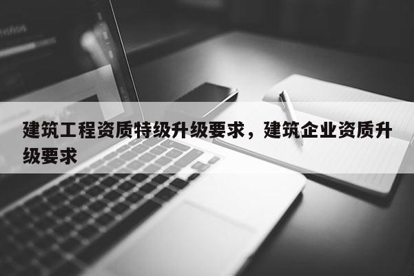 建筑工程資質特級升級要求，建筑企業資質升級要求