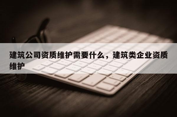 建筑公司資質維護需要什么，建筑類企業資質維護