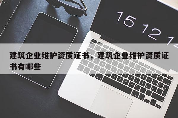 建筑企業(yè)維護(hù)資質(zhì)證書(shū)，建筑企業(yè)維護(hù)資質(zhì)證書(shū)有哪些