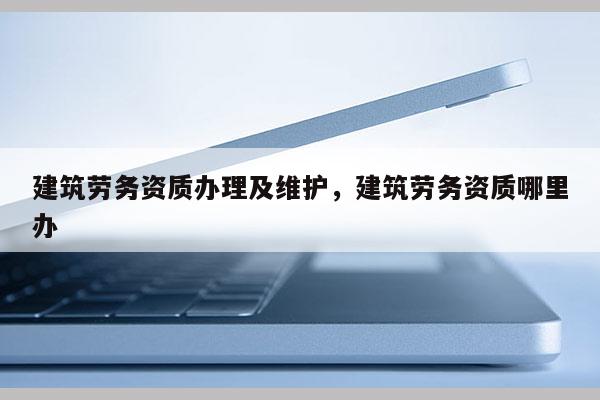 建筑勞務資質辦理及維護，建筑勞務資質哪里辦