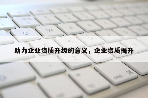 助力企業資質升級的意義，企業資質提升