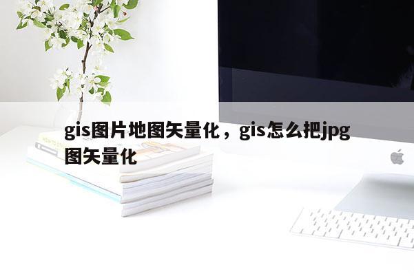 gis圖片地圖矢量化，gis怎么把jpg圖矢量化