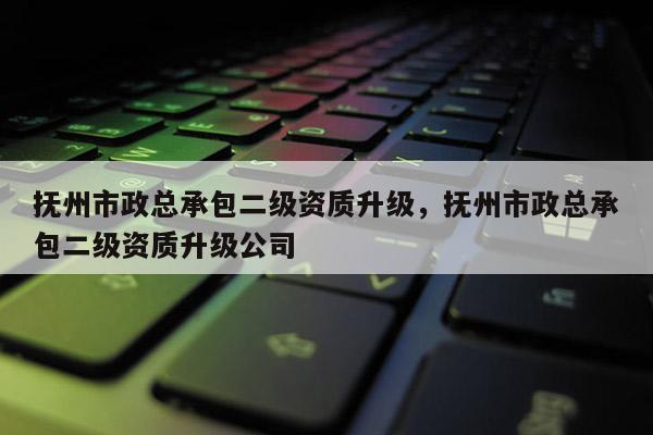 撫州市政總承包二級資質升級，撫州市政總承包二級資質升級公司