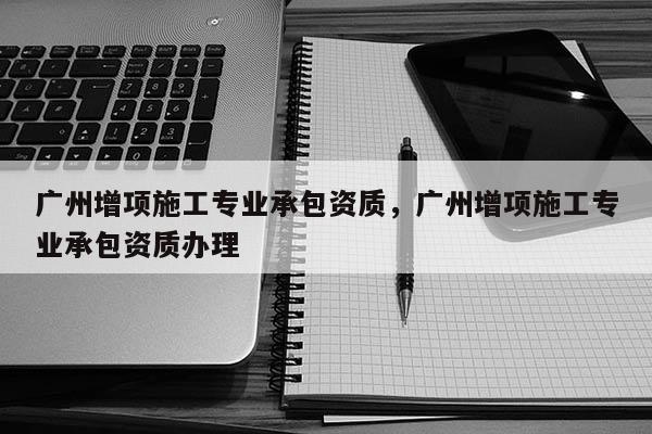 廣州增項施工專業承包資質，廣州增項施工專業承包資質辦理