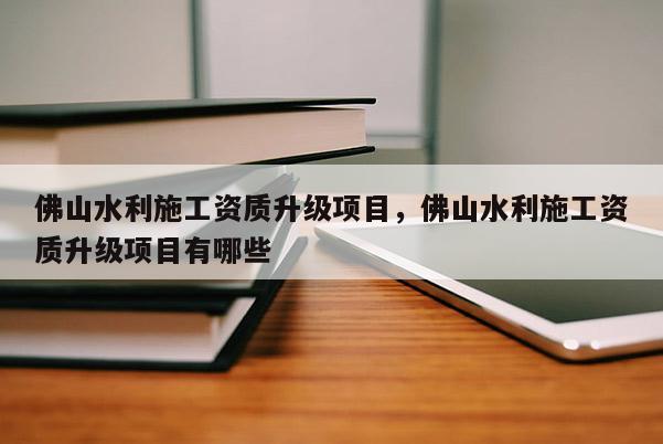 佛山水利施工資質升級項目，佛山水利施工資質升級項目有哪些