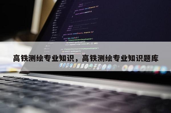 高鐵測繪專業知識，高鐵測繪專業知識題庫