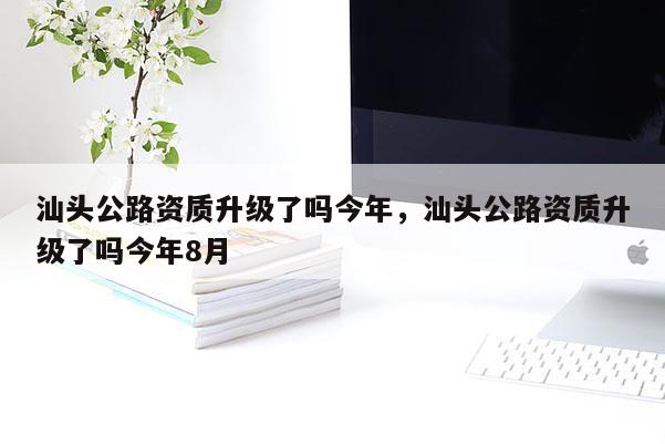 汕頭公路資質升級了嗎今年，汕頭公路資質升級了嗎今年8月