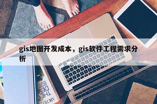 gis地圖開發成本，gis軟件工程需求分析