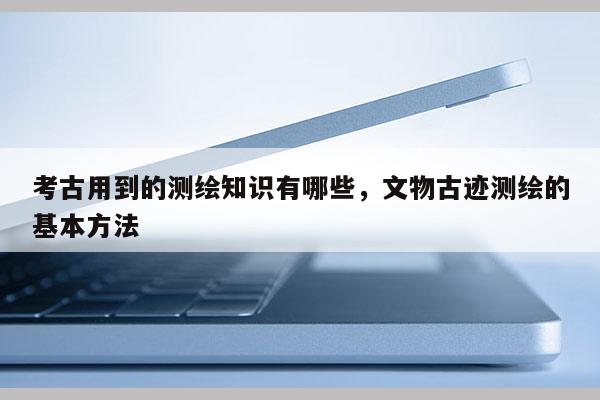 考古用到的測繪知識有哪些，文物古跡測繪的基本方法