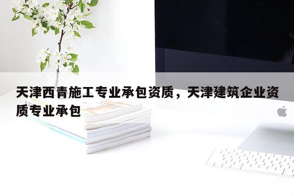 天津西青施工專業承包資質，天津建筑企業資質專業承包