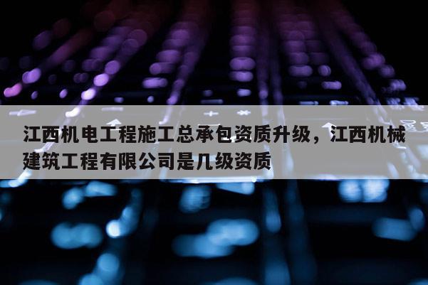 江西機電工程施工總承包資質升級，江西機械建筑工程有限公司是幾級資質