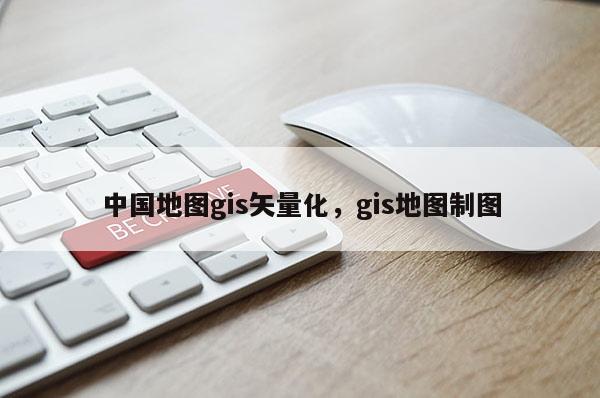 中國地圖gis矢量化，gis地圖制圖