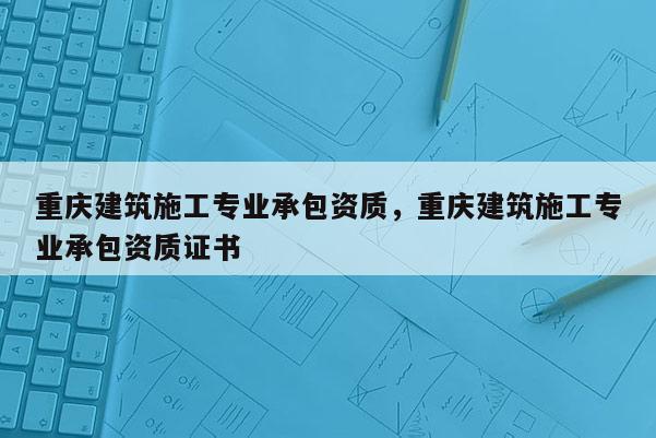 重慶建筑施工專業(yè)承包資質(zhì)，重慶建筑施工專業(yè)承包資質(zhì)證書