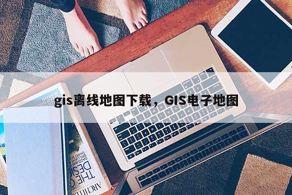 gis離線地圖下載，GIS電子地圖