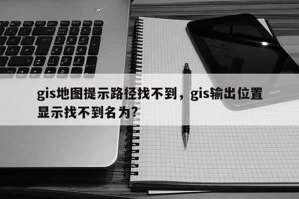 gis地圖提示路徑找不到，gis輸出位置顯示找不到名為?