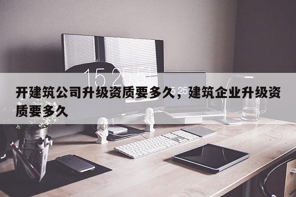 開建筑公司升級(jí)資質(zhì)要多久，建筑企業(yè)升級(jí)資質(zhì)要多久