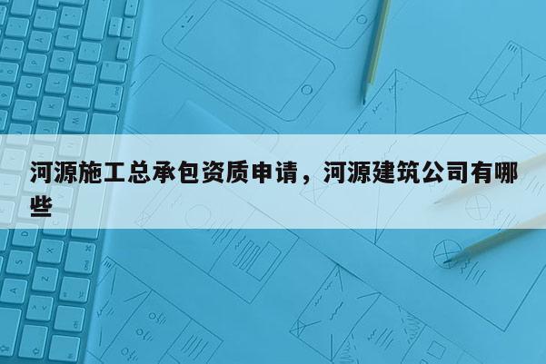 河源施工總承包資質申請，河源建筑公司有哪些