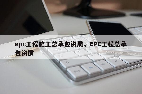 epc工程施工總承包資質，EPC工程總承包資質